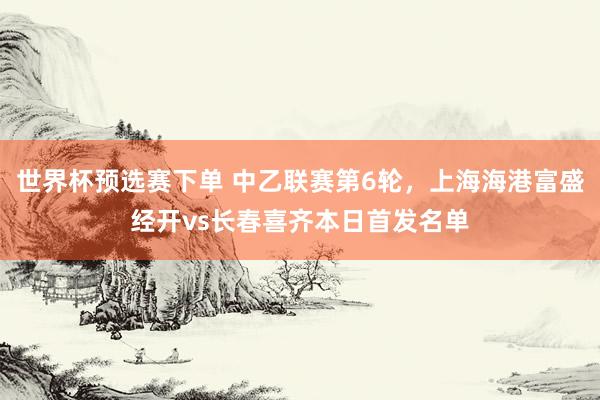 世界杯预选赛下单 中乙联赛第6轮，上海海港富盛经开vs长春喜齐本日首发名单