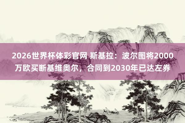 2026世界杯体彩官网 斯基拉：波尔图将2000万欧买断基维奥尔，合同到2030年已达左券