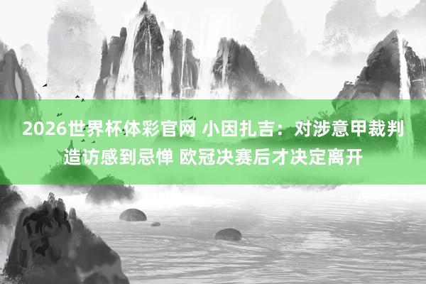 2026世界杯体彩官网 小因扎吉：对涉意甲裁判造访感到忌惮 欧冠决赛后才决定离开