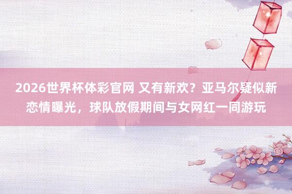 2026世界杯体彩官网 又有新欢？亚马尔疑似新恋情曝光，球队放假期间与女网红一同游玩