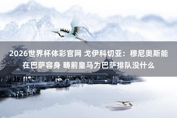 2026世界杯体彩官网 戈伊科切亚：穆尼奥斯能在巴萨容身 畴前皇马为巴萨排队没什么