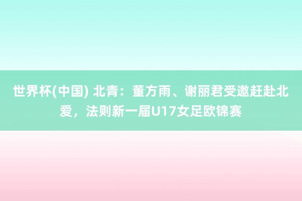 世界杯(中国) 北青：董方雨、谢丽君受邀赶赴北爱，法则新一届U17女足欧锦赛