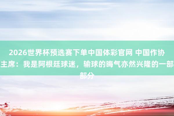 2026世界杯预选赛下单中国体彩官网 中国作协副主席：我是阿根廷球迷，输球的晦气亦然兴隆的一部分