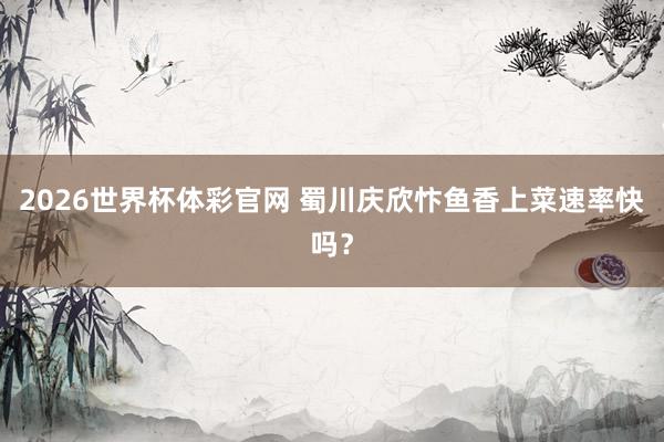 2026世界杯体彩官网 蜀川庆欣忭鱼香上菜速率快吗？