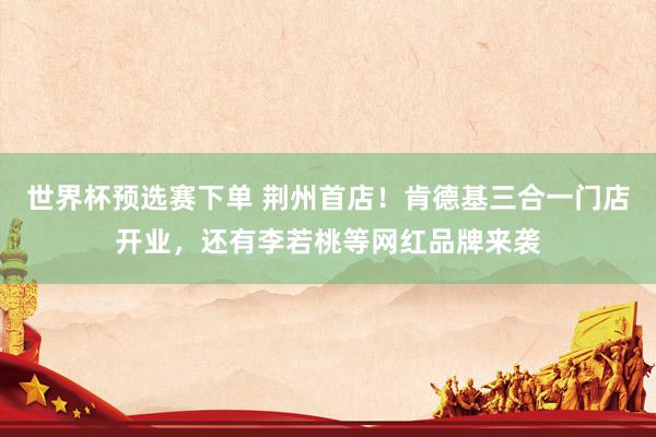 世界杯预选赛下单 荆州首店！肯德基三合一门店开业，还有李若桃等网红品牌来袭