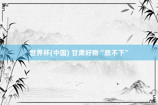 世界杯(中国) 甘肃好物“放不下”