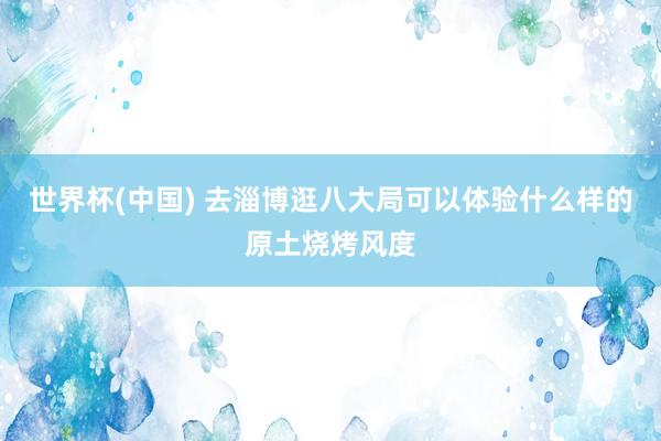 世界杯(中国) 去淄博逛八大局可以体验什么样的原土烧烤风度
