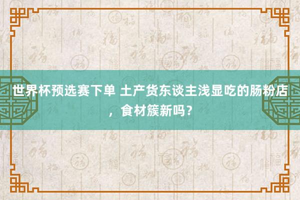 世界杯预选赛下单 土产货东谈主浅显吃的肠粉店，食材簇新吗？