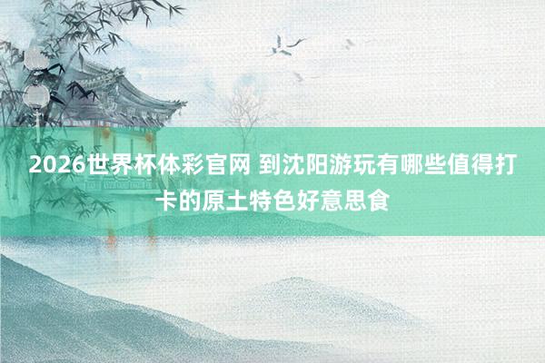 2026世界杯体彩官网 到沈阳游玩有哪些值得打卡的原土特色好意思食