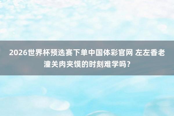 2026世界杯预选赛下单中国体彩官网 左左香老潼关肉夹馍的时刻难学吗？