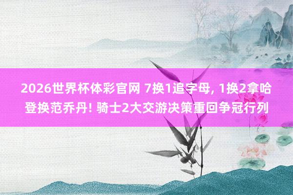 2026世界杯体彩官网 7换1追字母， 1换2拿哈登换范乔丹! 骑士2大交游决策重回争冠行列