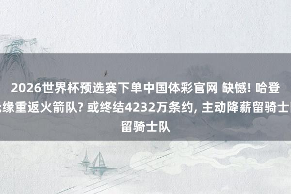 2026世界杯预选赛下单中国体彩官网 缺憾! 哈登无缘重返火箭队? 或终结4232万条约， 主动降薪留骑士队