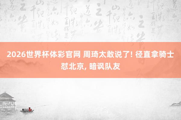 2026世界杯体彩官网 周琦太敢说了! 径直拿骑士怼北京， 暗讽队友