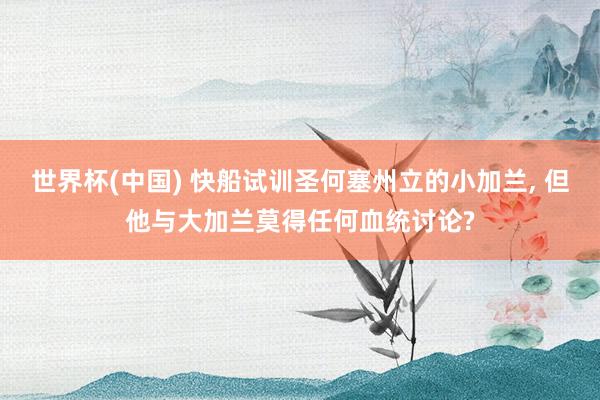 世界杯(中国) 快船试训圣何塞州立的小加兰， 但他与大加兰莫得任何血统讨论?