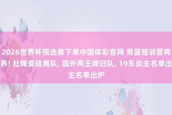 2026世界杯预选赛下单中国体彩官网 男篮短训营再调养! 杜锋爱徒离队， 国外两王牌归队， 19东谈主名单出炉