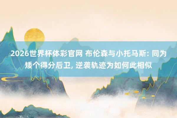 2026世界杯体彩官网 布伦森与小托马斯: 同为矮个得分后卫， 逆袭轨迹为如何此相似