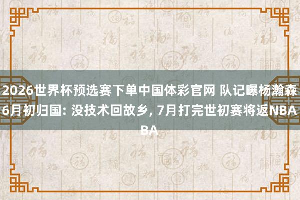 2026世界杯预选赛下单中国体彩官网 队记曝杨瀚森6月初归国: 没技术回故乡， 7月打完世初赛将返NBA