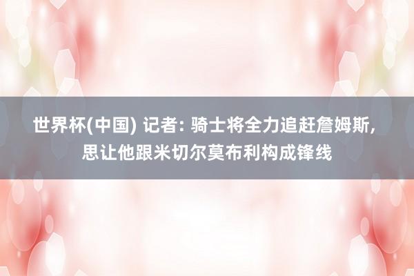 世界杯(中国) 记者: 骑士将全力追赶詹姆斯， 思让他跟米切尔莫布利构成锋线