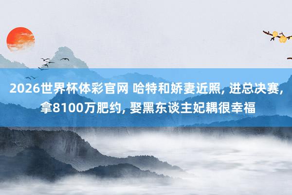 2026世界杯体彩官网 哈特和娇妻近照， 进总决赛， 拿8100万肥约， 娶黑东谈主妃耦很幸福