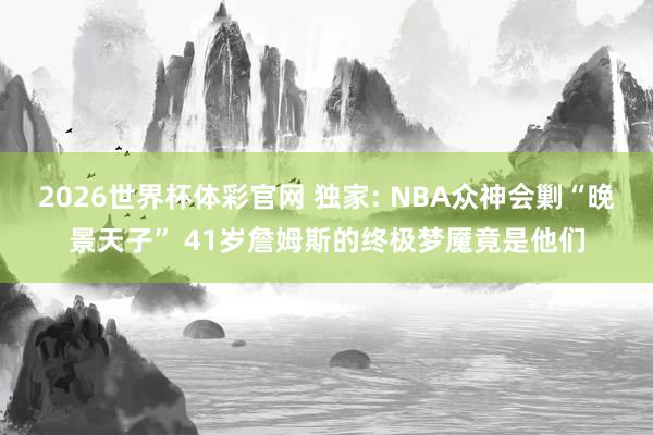2026世界杯体彩官网 独家: NBA众神会剿“晚景天子” 41岁詹姆斯的终极梦魇竟是他们
