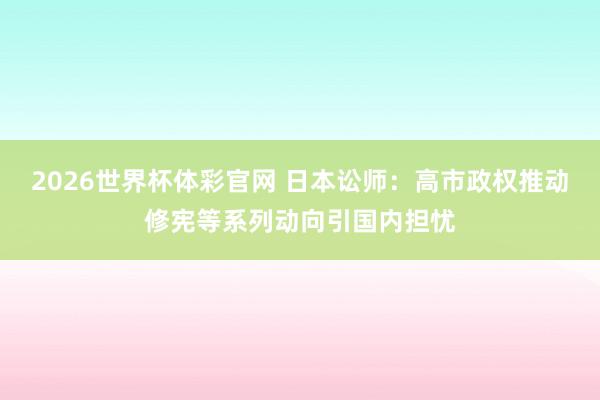 2026世界杯体彩官网 日本讼师：高市政权推动修宪等系列动向引国内担忧
