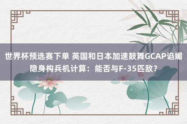 世界杯预选赛下单 英国和日本加速鼓舞GCAP谄媚隐身构兵机计算：能否与F-35匹敌？