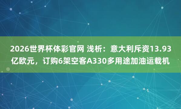 2026世界杯体彩官网 浅析：意大利斥资13.93亿欧元，订购6架空客A330多用途加油运载机