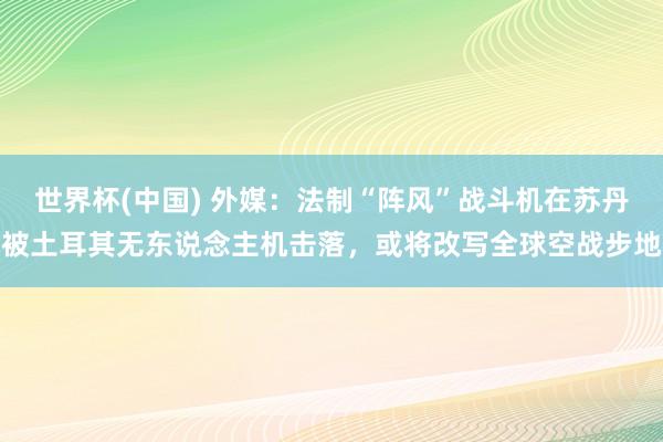 世界杯(中国) 外媒：法制“阵风”战斗机在苏丹被土耳其无东说念主机击落，或将改写全球空战步地