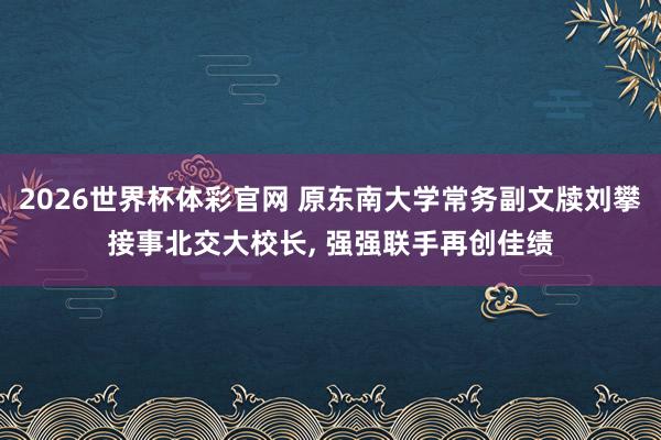 2026世界杯体彩官网 原东南大学常务副文牍刘攀接事北交大校长， 强强联手再创佳绩
