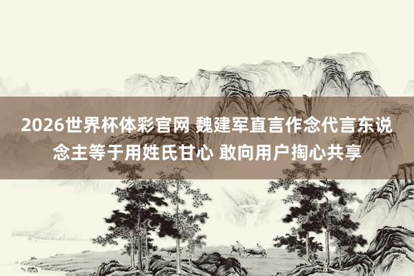 2026世界杯体彩官网 魏建军直言作念代言东说念主等于用姓氏甘心 敢向用户掏心共享