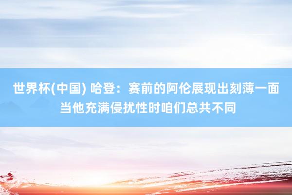 世界杯(中国) 哈登：赛前的阿伦展现出刻薄一面 当他充满侵扰性时咱们总共不同