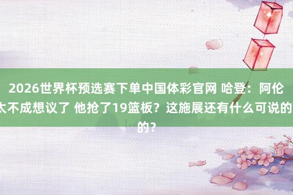 2026世界杯预选赛下单中国体彩官网 哈登：阿伦太不成想议了 他抢了19篮板？这施展还有什么可说的？