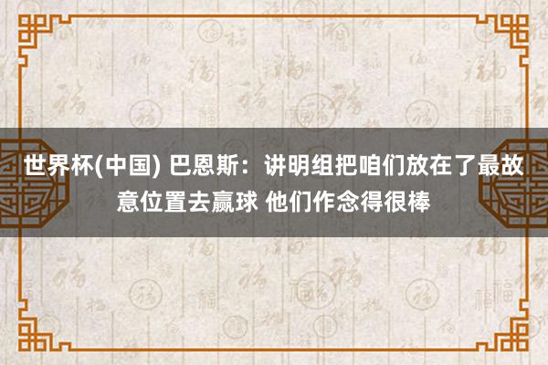 世界杯(中国) 巴恩斯：讲明组把咱们放在了最故意位置去赢球 他们作念得很棒