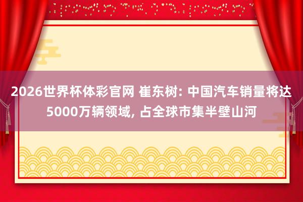 2026世界杯体彩官网 崔东树: 中国汽车销量将达5000万辆领域， 占全球市集半壁山河