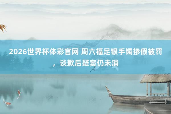2026世界杯体彩官网 周六福足银手镯掺假被罚，谈歉后疑窦仍未消