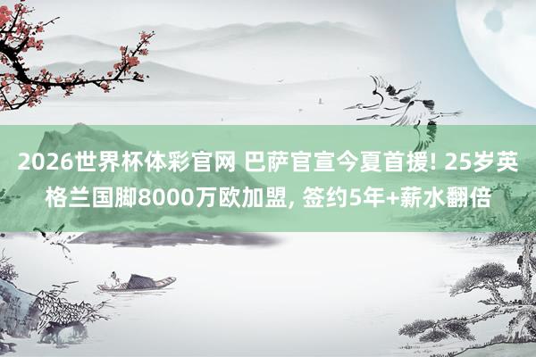 2026世界杯体彩官网 巴萨官宣今夏首援! 25岁英格兰国脚8000万欧加盟， 签约5年+薪水翻倍