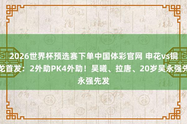 2026世界杯预选赛下单中国体彩官网 申花vs铜梁龙首发：2外助PK4外助！吴曦、拉唐、20岁吴永强先发