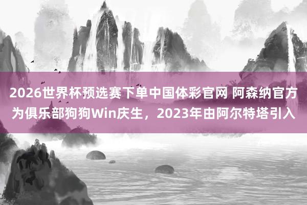 2026世界杯预选赛下单中国体彩官网 阿森纳官方为俱乐部狗狗Win庆生，2023年由阿尔特塔引入