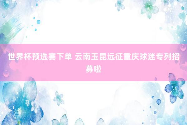 世界杯预选赛下单 云南玉昆远征重庆球迷专列招募啦