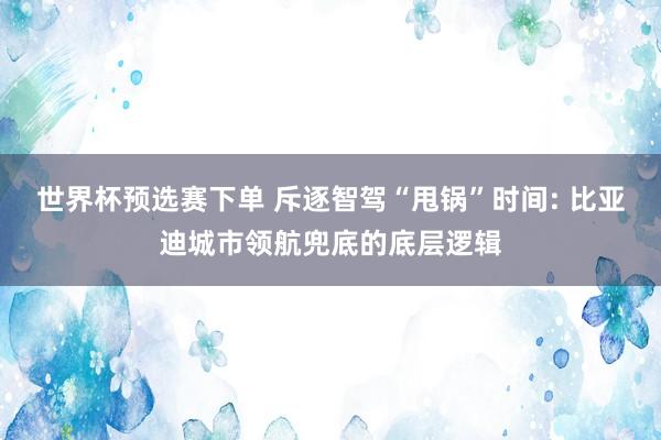 世界杯预选赛下单 斥逐智驾“甩锅”时间: 比亚迪城市领航兜底的底层逻辑