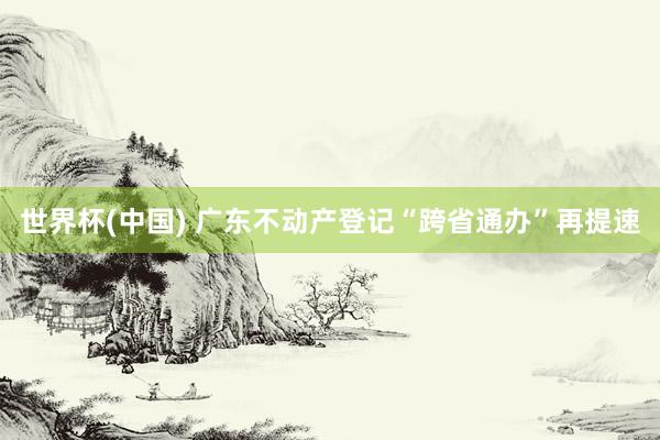 世界杯(中国) 广东不动产登记“跨省通办”再提速