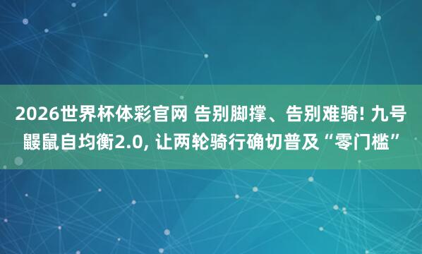 2026世界杯体彩官网 告别脚撑、告别难骑! 九号鼹鼠自均衡2.0， 让两轮骑行确切普及“零门槛”