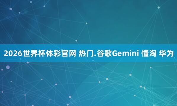 2026世界杯体彩官网 热门.谷歌Gemini 懂淘 华为