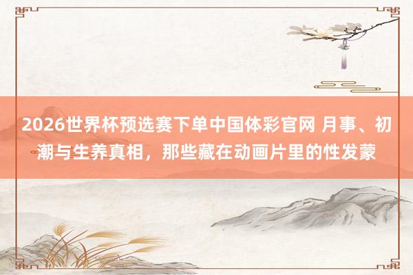 2026世界杯预选赛下单中国体彩官网 月事、初潮与生养真相，那些藏在动画片里的性发蒙