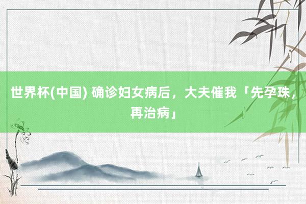 世界杯(中国) 确诊妇女病后，大夫催我「先孕珠，再治病」