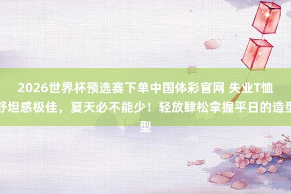 2026世界杯预选赛下单中国体彩官网 失业T恤舒坦感极佳，夏天必不能少！轻放肆松拿握平日的造型