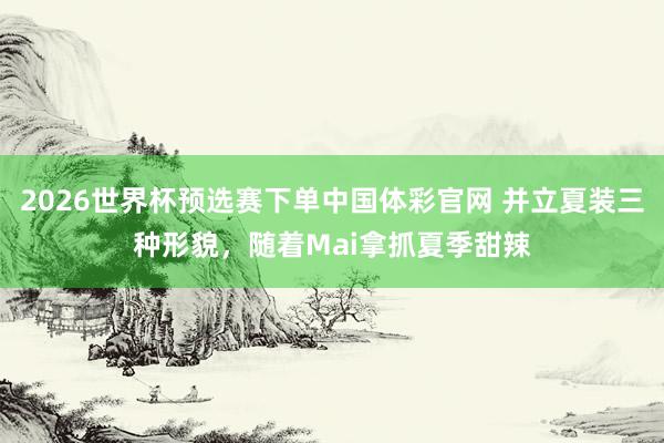 2026世界杯预选赛下单中国体彩官网 并立夏装三种形貌，随着Mai拿抓夏季甜辣