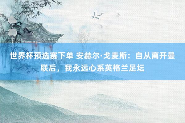 世界杯预选赛下单 安赫尔·戈麦斯：自从离开曼联后，我永远心系英格兰足坛