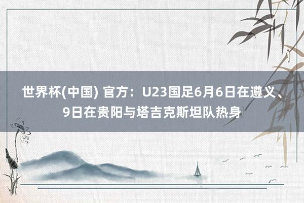 世界杯(中国) 官方：U23国足6月6日在遵义、9日在贵阳与塔吉克斯坦队热身