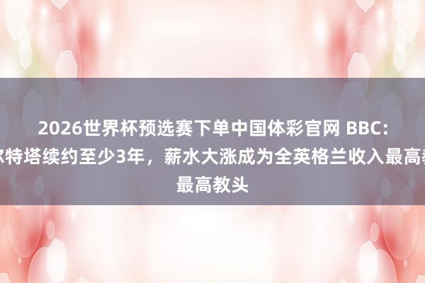 2026世界杯预选赛下单中国体彩官网 BBC：阿尔特塔续约至少3年，薪水大涨成为全英格兰收入最高教头